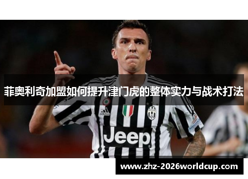 菲奥利奇加盟如何提升津门虎的整体实力与战术打法 菲奥利奇加盟如何提升津门虎的整体实力与战术打法