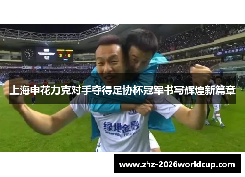 上海申花力克对手夺得足协杯冠军书写辉煌新篇章