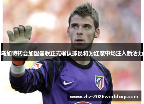 乌加特转会加盟曼联正式确认球员将为红魔中场注入新活力 乌加特转会加盟曼联正式确认球员将为红魔中场注入新活力