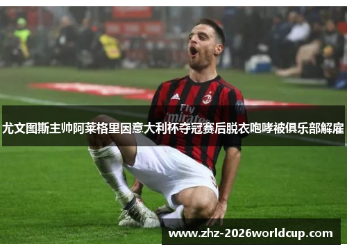 尤文图斯主帅阿莱格里因意大利杯夺冠赛后脱衣咆哮被俱乐部解雇