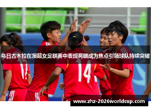 乌日古木拉在澳超女足联赛中表现亮眼成为焦点引领球队持续突破